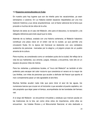 24 
1.3 Espacios socioculturales en Cuba En nuestro país hay lugares que son de interés para los vacacionistas, ya sean extranjeros o cubanos. En La Habana existen espacios respaldados por una rica tradición histórica y sus obras arquitectónicas son el factor adicional de la fama que procede a muchos de los sitios de la urbe. Ejemplo de estos es el caso del Malecón, sitio para el descanso, la recreación y de obligada referencia para todo aquel que la visita. Además de su belleza, avalada con una historia centenaria, el Malecón habanero constituye una pieza clave en el orden vial de la ciudad, ya que permite una circulación fluida. En la época del Carnaval se desborda con una verdadera avalancha de personas marcadas por la alegría y el jolgorio propio de un pueblo amante de la cultura. Para muchos, es considerado como un verdadero pulso de la ciudad, fiel reflejo de la vida de sus habitantes, sus amores, juegos, tristezas y encuentros, todo ello en un espacio de pocos miles de metros. Para los visitantes y pobladores locales, el "muro del Malecón" es también el sitio preferido para escapar del calor nocturno que caracteriza el verano en la mayor de Las Antillas, con miles de personas que acuden a disfrutar del frescor que aporta el mar o simplemente pasar un rato agradable al aire libre. Muchas familias acuden nada más que para mirar el azul de las aguas, los numerosos barcos que cruzan en el horizonte o que acceden al puerto capitalino, sin otro propósito que dejar pasar el tiempo, acompañados de las bondades del famoso vial. 
A lo largo del Malecón se encuentran inmuebles y estatuas que marcan pautas en las tradiciones de la Isla, así como otros sitios de importancia, entre ellos se encuentran los hoteles Riviera y el Monumental Nacional, el sitio dedicado a  