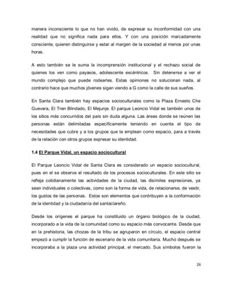 26 
manera inconsciente lo que no han vivido, de expresar su inconformidad con una realidad que no significa nada para ellos. Y con una posición marcadamente consciente, quieren distinguirse y estar al margen de la sociedad al menos por unas horas. A esto también se le suma la incomprensión institucional y el rechazo social de quienes los ven como payasos, adolescente excéntricos. Sin detenerse a ver el mundo complejo que puede rodearles. Estas opiniones no solucionan nada, al contrario hace que muchos jóvenes sigan viendo a G como la calle de sus sueños. En Santa Clara también hay espacios socioculturales como la Plaza Ernesto Che Guevara, El Tren Blindado, El Mejunje. El parque Leoncio Vidal es también unos de los sitios más concurridos del país sin duda alguna. Las áreas donde se reúnen las personas están delimitadas específicamente teniendo en cuenta el tipo de necesidades que cubre y a los grupos que la emplean como espacio, para a través de la relación con otros grupos expresar su identidad. 1.4 El Parque Vidal, un espacio sociocultural El Parque Leoncio Vidal de Santa Clara es considerado un espacio sociocultural, pues en el se observa el resultado de los procesos socioculturales. En este sitio se refleja cotidianamente las actividades de la ciudad, las disímiles expresiones, ya sean individuales o colectivas, como son la forma de vida, de relacionarse, de vestir, los gustos de las personas. Estos son elementos que contribuyen a la conformación de la identidad y la ciudadanía del santaclareño. 
Desde los orígenes el parque ha constituido un órgano biológico de la ciudad, incorporado a la vida de la comunidad como su espacio más convocante. Desde que en la prehistoria, las chozas de la tribu se agruparon en círculo, el espacio central empezó a cumplir la función de escenario de la vida comunitaria. Mucho después se incorporaba a la plaza una actividad principal, el mercado. Sus símbolos fueron la  