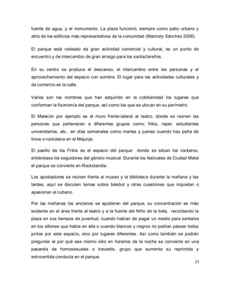27 
fuente de agua, y el monumento. La plaza funcionó, siempre como patio urbano y atrio de los edificios más representativos de la comunidad (Maricely Sánchez 2008). El parque está rodeado de gran actividad comercial y cultural, es un punto de encuentro y de intercambio de gran arraigo para los santaclareños. En su centro se produce el descanso, el intercambio entre las personas y el aprovechamiento del espacio con sombra. El lugar para las actividades culturales y de comercio es la calle. Varios son los nombres que han adquirido en la cotidianidad los lugares que conforman la fisonomía del parque, así como los que se ubican en su perímetro. El Malecón por ejemplo es el muro frente-lateral al teatro, donde se reúnen las personas que pertenecen a diferentes grupos como: frikis, raper, estudiantes universitarios, etc., en días semanales como martes y jueves cuando hay peña de trova o rockoteca en el Mejunje. El pasillo de los Frikis es el espacio del parque donde se sitúan los rockeros, entiéndase los seguidores del género musical. Durante los festivales de Ciudad Metal el parque se convierte en Rockolandia. Los apostadores se reúnen frente al museo y la biblioteca durante la mañana y las tardes, aquí se discuten temas sobre béisbol y otras cuestiones que inquietan o apasionan al cubano. 
Por las mañanas los ancianos se apoderan del parque, su concentración es más evidente en el área frente al teatro y a la fuente del Niño de la bota, recordando la plaza en sus tiempos de juventud, cuando habían de pagar un medio para sentarse en los sillones que había en ella o cuando blancos y negros no podían pasear todos juntos por este espacio, sino por lugares diferentes. Así como también se podrán preguntar el por qué ese mismo sitio en horarios de la noche se convierte en una pasarela de homosexuales o travestis, grupo que aumenta su reprimida y extrovertida conducta en el parque.  