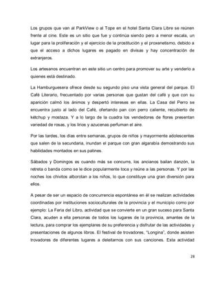 28 
Los grupos que van al ParkView o al Tope en el hotel Santa Clara Libre se reúnen frente al cine. Este es un sitio que fue y continúa siendo pero a menor escala, un lugar para la proliferación y el ejercicio de la prostitución y el proxenetismo, debido a que el acceso a dichos lugares es pagado en divisas y hay concentración de extranjeros. Los artesanos encuentran en este sitio un centro para promover su arte y venderlo a quienes está destinado. La Hamburguesera ofrece desde su segundo piso una vista general del parque. El Café Literario, frecuentado por varias personas que gustan del café y que con su aparición calmó los ánimos y despertó intereses en ellas. La Casa del Perro se encuentra justo al lado del Café, ofertando pan con perro caliente, recubierto de kétchup y mostaza. Y a lo largo de la cuadra los vendedores de flores presentan variedad de rosas, y los lirios y azucenas perfuman el aire. Por las tardes, los días entre semanas, grupos de niños y mayormente adolescentes que salen de la secundaria, inundan el parque con gran algarabía demostrando sus habilidades montados en sus patines. Sábados y Domingos es cuando más se concurre, los ancianos bailan danzón, la retreta o banda como se le dice popularmente toca y reúne a las personas. Y por las noches los chivitos alborotan a los niños, lo que constituye una gran diversión para ellos. 
A pesar de ser un espacio de concurrencia espontánea en él se realizan actividades coordinadas por instituciones socioculturales de la provincia y el municipio como por ejemplo: La Feria del Libro, actividad que se convierte en un gran suceso para Santa Clara, acuden a ella personas de todos los lugares de la provincia, amantes de la lectura, para comprar los ejemplares de su preferencia y disfrutar de las actividades y presentaciones de algunos libros. El festival de trovadores, “Longina”, donde asisten trovadores de diferentes lugares a deleitarnos con sus canciones. Esta actividad  