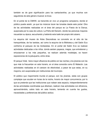29 
también es de gran significación para los santaclareños, ya que muchos son seguidores de este género musical, la trova. En el portal de la CMHW, se transmite en vivo un programa campesino, donde el público puede asistir, ya que los músicos tocan las tonadas desde este portal. Otra de las actividades realizadas en el área del parque es La Fiesta de la Danza, auspiciada por la casa de cultura. La Peña del Danzón, donde las personas mayores recuerdan su época, escuchando y bailando este baile tan propio del cubano. La esquina del museo de Artes Decorativas se convierte en el sitio de los transportistas, de los taxistas, así como la esquina de la Biblioteca y del Salón Eco conforma el parqueo de los bicitaxistas. En el portal del Salón Eco se realizan actividades dedicadas a los niños, donde asisten payasos, magos, que entretienen y entusiasman a los más pequeños, se realizan además modelajes, se hacen exposiciones de la peluquería, entre otras. El parque Vidal, tiene mayor afluencia de público en las noches y los jóvenes son los que más la frecuentan en este horario, en el área conocida como El Malecón. Las actividades realizadas en él carecen de efectividad, a pesar de que estas, en su mayoría, son auspiciadas por instituciones del municipio. El público que mayormente inunda el parque, son los jóvenes, estos son grupos complejos que acuden en horas de la noche, horario de mayor concurrencia, por lo que se pretende que las instituciones que rodean este espacio, independientemente de las actividades coordinadas que efectúan, realicen mas actividades con eficiencia, aprovechándolo, sobre todo en este horario, teniendo en cuenta los gustos, necesidades y preferencias del público asiduo. 
 