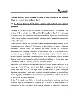 30 
Capítulo2 “Plan de acciones socioculturales dirigidas al esparcimiento de los públicos del parque Leoncio Vidal en Santa Clara” 2.1 El Parque Leoncio Vidal como espacio sociocultural, antecedentes históricos. Cerca de su ubicación actual, en un cayo de Monte llamado “Los Orejanos”, fue fundada el 15 de julio del año 1689, La Villa “Gloriosa Santa Clara”. Al poco tiempo de su fundación, sus moradores se dieron la tarea de marcar un cuadrilátero de 1600m, donde posteriormente construirían la indispensable Plaza de Armas que todo pueblo debía tener. Esta adquirió el carácter funcional que caracterizaba estos espacios abiertos en las ciudades coloniales cubanas. Por lo que no es de extrañar que fueran centros de actividades festivas como los corridos de toros, torneos de equitación, representaciones teatrales e infinidad de ceremonias, que se organizaban como homenaje a reyes, obispos e infantes reales. Además constituyó un sitio para la recreación de los habitantes, convirtiéndose así en el más antiguo lugar de asiento. Durante los primeros cuatro años de la fundación de la Plaza de Armas, este lugar fue dedicado también a desfiles, ejercicios y paradas militares. Hacia 1692, como iniciativa del presbítero Juan de Conyedo, estaba construido, en el ángulo que forma el Parque con la calle Colón, un pequeño templo de madera y guano, pero entre 1725 y 1738, años en los que se levanta la Iglesia Parroquial Mayor de mampostería y tejas, se le cambia el nombre a la plaza y se nombró Plaza Mayor. Y ya para el año 1764 se oficializó este lugar como Plaza del Mercado, donde se vendían los productos agrícolas. 
El día 7 de octubre de 1820, se levantó una significativa pirámide, donde se colocaron tarjas que mostraban la fecha en que se efectuó la Promulgación de la Constitución de 1812, por razón de la cual se establece la Villa como cabeza de  