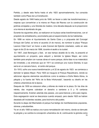 31 
Partido, y desde esta fecha hasta el año 1823 aproximadamente, fue conocida también como Plaza de La Constitución. Desde agosto de 1848 hasta junio de 1849, se llevan a cabo las transformaciones y mejoras que convertirían a la misma en Plaza del Recreo con la construcción de jardines enrejados y una Glorieta de madera. Una década después se le proporcionó a la misma el alumbrado de gas. Durante los siguientes años, se realizaron en la plaza varias transformaciones, con el propósito de embellecerla y acomodarla para el esparcimiento de los habitantes. En 1899 se reúne el Ayuntamiento de Santa Clara y a propuesta del Concejal Enrique del Cañal, se toma el acuerdo (4 de marzo), de nombrar la plaza “Parque Leoncio Vidal Caro” en honor a este Coronel del Ejército Libertador, caído en este lugar el día 23 de marzo de 1896, durante el asalto a la ciudad. En 1907, José Berenguer y Sed, en ese tiempo alcalde de la villa, le presentó al ayuntamiento un proyecto, para adquirir y demoler la Iglesia Mayor, así como también para ampliar con nuevas obras el nuevo parque, dicha idea no se materializó de inmediato, y es entonces que en 1911 se construye una nueva Glorieta, lo que sería en un cercano futuro, el centro del parque. En 1915, sufre una nueva transformación y el 22 de agosto de 1923 se comienza a demoler la Iglesia Mayor. Para 1925 se inaugura el Parque Republicano, donde se adicionan algunos elementos escultóricos como la estatua a Doña Marta Abreu, la pérgola y la fuente del “Niño de la Bota Infortunada”, basando su diseño en los criterios urbanísticos de la época. Después de 1930 se colocaron sillas y sillones de metal en la plaza. En los días de retreta, dos mujeres cobraban el derecho a sentarse a 5 y 10 centavos respectivamente. Existían además dos paseos, uno para blancos y otro para negros. Esta segregación racial se desconoce cuando empezó, pero desde 1925 se habían desatado allí incidentes raciales, para bochorno del pueblo. Durante la etapa del Machadato el parque fue testigo de manifestaciones populares, obreras y estudiantiles. 
Ya en el año 1959 se realiza una nueva remodelación del mismo, donde se demuele la pérgola y se cambia la concepción urbanística de él, continuando la glorieta como  