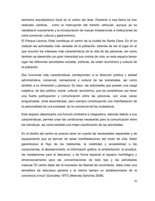 32 
elemento arquitectónico focal en el centro del área. Posterior a esa fecha se han realizado cambios, como la interrupción del tránsito vehicular, aunque ya se restableció nuevamente y la incorporación de nuevas instalaciones e instituciones de corte comercial, cultural y gastronómico. El Parque Leoncio Vidal constituye el centro de la ciudad de Santa Clara. En él se realizan las actividades más variadas de la población, además de ser el lugar en el que incurren los intereses más característicos de la vida de las personas, así como también se desarrolla con gran intensidad sus modos de vida, en este espacio tienen lugar las diferentes actividades sociales, políticas, de orden económico y cultural de la población. Sus funciones más características corresponden a la dirección política y estatal administrativa, comercial, recreacional y cultural de las sociedades, así como también a su dimensión y jerarquía. Es decir, las actividades que poseen una carga subjetiva, de tipo político, social, cultural, económico, que se caracterizan por tener una fuerte participación y comunicación entre las personas, son unas veces programadas, otras espontáneas, pero siempre constituyendo una manifestación de la personalidad de una sociedad, de la conciencia de los ciudadanos. Este espacio desempeña una función simbólica e integradora, además debido a sus características, permite crear las condiciones necesarias para la comunicación entre los individuos, así como también una mejor coordinación de las actividades. 
En el diseño del centro es preciso tener en cuenta las necesidades espaciales y de equipamiento que se derivan de estas manifestaciones del modo de vida. Debe garantizarse el flujo de los habitantes, la visibilidad y accesibilidad a los componentes, el abastecimiento, la información gráfica, la ambientación, la acústica, las instalaciones para el descanso, y de forma espacial el espacio morfológico y dimensionalmente para las concentraciones de todo tipo y las actividades masivas."El centro debe dar la impresión de libertad de movimiento, debe crear una atmósfera de descanso general y al mismo tiempo un establecimiento de la conciencia cívica" (González 1977) (Maricely Sánchez 2008).  
