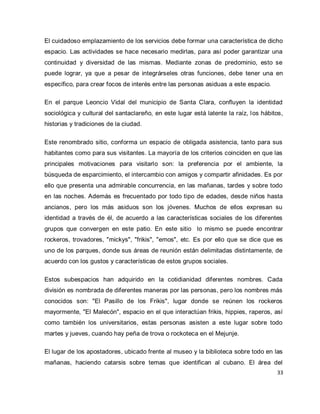 33 
El cuidadoso emplazamiento de los servicios debe formar una característica de dicho espacio. Las actividades se hace necesario medirlas, para así poder garantizar una continuidad y diversidad de las mismas. Mediante zonas de predominio, esto se puede lograr, ya que a pesar de integrárseles otras funciones, debe tener una en específico, para crear focos de interés entre las personas asiduas a este espacio. En el parque Leoncio Vidal del municipio de Santa Clara, confluyen la identidad sociológica y cultural del santaclareño, en este lugar está latente la raíz, los hábitos, historias y tradiciones de la ciudad. Este renombrado sitio, conforma un espacio de obligada asistencia, tanto para sus habitantes como para sus visitantes. La mayoría de los criterios coinciden en que las principales motivaciones para visitarlo son: la preferencia por el ambiente, la búsqueda de esparcimiento, el intercambio con amigos y compartir afinidades. Es por ello que presenta una admirable concurrencia, en las mañanas, tardes y sobre todo en las noches. Además es frecuentado por todo tipo de edades, desde niños hasta ancianos, pero los más asiduos son los jóvenes. Muchos de ellos expresan su identidad a través de él, de acuerdo a las características sociales de los diferentes grupos que convergen en este patio. En este sitio lo mismo se puede encontrar rockeros, trovadores, "mickys", "frikis", "emos", etc. Es por ello que se dice que es uno de los parques, donde sus áreas de reunión están delimitadas distintamente, de acuerdo con los gustos y características de estos grupos sociales. Estos subespacios han adquirido en la cotidianidad diferentes nombres. Cada división es nombrada de diferentes maneras por las personas, pero los nombres más conocidos son: "El Pasillo de los Frikis", lugar donde se reúnen los rockeros mayormente, "El Malecón", espacio en el que interactúan frikis, hippies, raperos, así como también los universitarios, estas personas asisten a este lugar sobre todo martes y jueves, cuando hay peña de trova o rockoteca en el Mejunje. 
El lugar de los apostadores, ubicado frente al museo y la biblioteca sobre todo en las mañanas, haciendo catarsis sobre temas que identifican al cubano. El área del  