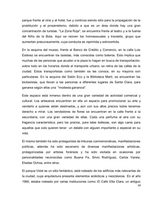 34 
parque frente al cine y al hotel, fue y continúa siendo sitio para la propagación de la prostitución y el proxenetismo, debido a que es un área donde hay una gran concentración de turistas. "La Zona Roja", se encuentra frente al teatro y a la fuente del Niño de la Bota. Aquí se reúnen los homosexuales y travestis, grupo que aumentan presurosamente, cuya conducta es reprimida y extrovertida. En la esquina del museo, frente al Banco de Crédito y Comercio, en la calle Luis Estévez se encuentran los taxistas, más conocidos como boteros. Esto implica que muchas de las personas que acuden a la plaza lo hagan en busca de transportación, sobre todo en los horarios donde el transporte urbano, se retira de las calles de la ciudad. Estos transportistas como también se les conoce, en su mayoría son particulares. En la esquina del Salón Eco y la Biblioteca Martí, se encuentran los bicitaxistas, que llevan a las personas a diferentes lugares de Santa Clara, para ganarse según ellos una "modesta ganancia". Este espacio está inmerso dentro de una gran variedad de actividad comercial y cultural. Los artesanos encuentran en ella un espacio para promocionar su arte y venderlo a quienes están destinados, y aún con sus altos precios todos tenemos derecho a mirar. Los vendedores de flores se encuentran en la calle frente a la secundaria, con una gran variedad de ellas. Cada una perfuma el aire con su fragancia característica, pero los precios, para tales bellezas, son algo caros para aquellos que solo quieren tener un detalle con alguien importante o especial en su vida. El mismo también ha sido protagonista de tribunas conmemorativas, manifestaciones políticas, además ha sido escenario de diversas manifestaciones artísticas, protagonizadas por artistas foráneos y ha sido visitada en ocasiones por personalidades reconocidas como Buena Fe, Silvio Rodríguez, Carlos Varela, Eliades Ochoa, entre otros. 
El parque Vidal es un sitio fantástico, está rodeado de los edificios más relevantes de la ciudad, cuya arquitectura presenta elementos eclécticos y neoclásicos. En el año 1960, estaba rodeado por varias instituciones como: El Café Villa Clara, un antiguo  