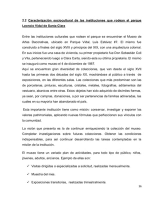 36 
2.2 Caracterización sociocultural de las instituciones que rodean el parque Leoncio Vidal de Santa Clara Entre las instituciones culturales que rodean el parque se encuentran el Museo de Artes Decorativas, ubicado en Parque Vidal, Luis Estévez #7. El mismo fue construido a finales del siglo XVIII y principios del XIX, con una arquitectura colonial. En sus inicios fue una casa de vivienda, su primer propietario fue Don Sebastián Coll y Vila, perteneciendo luego a Clara Carta, siendo esta su última propietaria. El mismo se inauguró como museo el 4 de diciembre de 1987. Aquí se encuentran gran diversidad de colecciones, que van desde el siglo XVII hasta las primeras dos décadas del siglo XX, mostrándose al público a través de exposiciones, en las diferentes salas. Las colecciones que más predominan son las de porcelanas, pinturas, esculturas, cristales, metales, fotografías, aditamentos del vestuario, abanicos entre otras. Estos objetos han sido adquirido de disímiles formas, ya sean, por compras, donaciones, o por ser pertenencias de familias adineradas, las cuales en su mayoría han abandonado el país. Esta importante institución tiene como misión: conservar, investigar y exponer los valores patrimoniales, aplicando nuevas fórmulas que perfeccionen sus vínculos con la comunidad. La visión que presenta es la de continuar enriqueciendo la colección del museo. Completar investigaciones sobre futuras colecciones. Obtener las condiciones indispensables, para así continuar desarrollando las tareas contempladas en la misión de la institución. El museo tiene un variado plan de actividades, para todo tipo de público, niños, jóvenes, adultos, ancianos. Ejemplo de ellas son: 
 Visitas dirigidas o especializadas a solicitud, realizadas mensualmente. 
 Muestra del mes. 
 Exposiciones transitorias, realizadas trimestralmente.  
