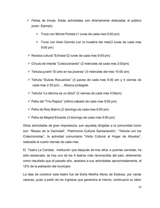 37 
 Peñas de trovas. Estas actividades son directamente dedicadas al público joven. Ejemplo: 
 Trova con Michel Portela (1 lunes de cada mes 9:00 pm) 
 Trova con Alain Garrido con la muestra del mes(3 lunes de cada mes 9:00 pm) 
 Revista cultural “Ecfrasis”(2 lunes de cada mes 9:00 pm) 
 Círculo de Interés “Coleccionando” (2 miércoles de cada mes 2:00pm) 
 Tertulia juvenil “El arte en los jóvenes” (3 miércoles del mes 10:00 am) 
 Tertulia “Dulces Recuerdos” (3 jueves de cada mes 9:30 am y 4 viernes de cada mes 2:30 pm)…..Música protegida. 
 Tertulia “La décima es un árbol” (3 viernes de cada mes 4:00pm) 
 Peña del “Trío Raptus” (último sábado de cada mes 9:00 pm) 
 Peña de Roly Belrrío (2 domingo de cada mes 6:00 pm) 
 Peña de Maykel Elizarde (3 domingo de cada mes 9.00 pm) 
Otras actividades de gran importancia, son aquellas dirigidas a la comunidad como son: “Museo de la Vecindad”, “Patrimonio Cultural Santaclareño”, “Tertulia con los Coleccionistas”, la actividad comunitaria “Visita Cultural al Hogar de Abuelos”, realizada el cuarto viernes de cada mes. El Teatro La Caridad, institución que después de tres años a puertas cerradas, ha sido restaurado, es hoy uno de los 4 teatros más reconocidos del país, obteniendo como resultado que el pasado año, asistiera a sus actividades aproximadamente, el 12% de la población del municipio. 
La idea de construir este teatro fue de Doña Martha Abreu de Estévez, por varias razones, pues a partir de los ingresos que generaría el mismo, continuaría su labor  