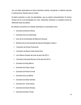 39 
con una labor abarcadora en todo el territorio central, incluyendo un talento nacional e internacional. Siendo esta su misión. El teatro presenta un plan de actividades, que se realiza mensualmente. El mismo incluye de 20 a 22 actividades por mes, intentando mantener un equilibrio entre los diferentes tipos de público. Se realizan conciertos con artistas extranjeros y nacionales como: 
 Concierto de Danny Rivera 
 Concierto de Cucú Diamante 
 Coro de la Universidad de Malmont (Suecia) 
 Sinfónica de la Universidad de Harvard (Estados Unidos.) 
 Concierto de Omara Portuondo. 
 Concierto de Buena Vista Social Club. 
 Luis Alfonso (finales del mes de abril del 2011) 
 Concierto Camerata Romeu (5 de abril del 2011) 
 Concierto de Roly Belrrío 
 Concierto de Cesar López 
 Concierto de Pancho Amat 
 Concierto de Los Zafiros 
 Concierto de Sexto Sentido 
 Concierto de Anaís Abreu 
 Concierto de David Álvarez. 
 Concierto de Raúl Torres  