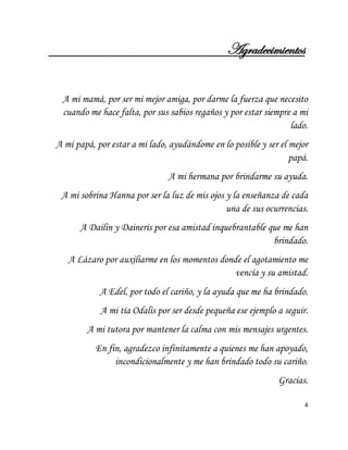 4 
Agradecimientos A mi mamá, por ser mi mejor amiga, por darme la fuerza que necesito cuando me hace falta, por sus sabios regaños y por estar siempre a mi lado. A mi papá, por estar a mi lado, ayudándome en lo posible y ser el mejor papá. A mi hermana por brindarme su ayuda. A mi sobrina Hanna por ser la luz de mis ojos y la enseñanza de cada una de sus ocurrencias. A Dailin y Daineris por esa amistad inquebrantable que me han brindado. A Lázaro por auxiliarme en los momentos donde el agotamiento me vencía y su amistad. A Edel, por todo el cariño, y la ayuda que me ha brindado. A mi tía Odalis por ser desde pequeña ese ejemplo a seguir. A mi tutora por mantener la calma con mis mensajes urgentes. En fin, agradezco infinitamente a quienes me han apoyado, incondicionalmente y me han brindado todo su cariño. Gracias.  