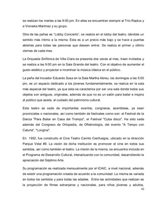 41 
se realizan los martes a las 9:00 pm. En ellas se encuentran siempre al Trío Raptus y a Vionaika Martínez y su grupo. Otra de las peñas es “Lobby Concierto”, se realiza en el lobby del teatro, dándole un sentido más íntimo a la misma. Esta es a un precio más bajo y se hace a puertas abiertas para todas las personas que deseen entrar. Se realiza el primer y último viernes de cada mes. La Orquesta Sinfónica de Villa Clara se presenta dos veces al mes, traen invitados y se realiza a las 9:00 pm en la Sala Grande del teatro. Con el objetivo de aumentar el gusto estético y proyectar e incentivar la música clásica en el público. La peña del trovador Eduardo Sosa en la Sala Martha Abreu, los domingos a las 5:00 pm, es un espacio dedicado a los jóvenes fundamentalmente, se realiza en la sala más especial del teatro, ya que esta se caracteriza por ser una sala donde todos sus objetos son antiguos, originales, además de que no es un salón para bailar e inspira al público que asiste, al cuidado del patrimonio cultural. Este teatro es sede de importantes eventos, congresos, asambleas, ya sean provinciales o nacionales, así como también de festivales como son: el Festival de la Danza "Para Bailar en Casa del Trompo", el Festival "Cuba disco". Ha sido sede además del Congreso de Ortopedia, de Oftalmología, del evento "A Tempo con Caturla", "Longina". En 1952, fue construido el Cine Teatro Camilo Cienfuegos, ubicado en la dirección Parque Vidal #8. La visión de dicha institución es promover el cine en todos sus sentidos, así como también el teatro. La misión de la misma, se encuentra incluida en el Programa de Desarrollo Cultural, interactuando con la comunidad, desarrollando la apreciación del Séptimo Arte. 
Su programación es realizada mensualmente por el ICAIC, a nivel nacional, además de existir una programación creada de acuerdo a la comunidad. La misma es variada en todos los sentidos y para todas las edades. Entre las actividades que realizan es la proyección de filmes extranjeros y nacionales, para niños jóvenes y adultos,  