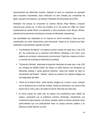 42 
aprovechando los diferentes horarios. Además el local en ocasiones es alquilado para reuniones importantes. Esta institución ha sido visitada por compañías de teatro, grupos humorísticos y se realizan Festivales de Aficionados de la FEU. Alrededor del parque se encuentra la Librería Ateneo Pepe Medina, proyecto nacional que cuenta con 13 años de fundada, el 31 de marzo de 1998. Su misión fundamental es vender libros a la población y otros productos como discos, afiches. Además de la promoción de literatura a través de diferentes mecanismos. Las actividades son realizadas en su mayoría en dicho inmueble y otras que son coordinadas con otras instituciones como Educación. Estas en su mayoría son fijas, realizadas mensualmente, ejemplo de ellas: 
 "Los Bolsillos de Mamá", se realiza el primer martes de cada mes, a las 2:30 pm. Es conducida por la escritora Lidia Meriño, dedicada a los niños, cuyo objetivo es recreativo, educacional y promocional. Cada tres meses se invita a un escritor de la literatura infantil de la localidad. 
 "Volviendo a Brotes", efectuada el segundo miércoles de cada mes, a las 3:00 pm, dirigida por Beltha Caluff. Se realiza un taller literario con escritores de diferentes edades y varios géneros literarios. Cada tres meses se hace un lanzamiento del Boletín " Brotes", donde se publican los mejores trabajos de los integrantes del taller. 
 "Peña de la Buena Pipa", peña literaria dirigida por Lorenzo Lunar, siempre con la asistencia de un escritor invitado, donde se entrevista y se conoce más acerca de su vida y obra. Se realiza el tercer miércoles de cada mes. 
 El tercer jueves de cada mes se realiza una conferencia para hablar de poesía, auspiciada por la profesora Carmen Sotolongo, impartiendo una conferencia sobre poesía, con temas variados sobre la misma, teniendo como particularidad que sus participantes traen su propia creación poética y se efectúa un taller literario con ella.  