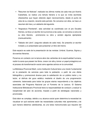 43 
 "Resumen de Noticias", realizado los últimos martes de cada mes por Aramís Castañeda, se realiza una tertulia literaria a la que se invita escritores villaclareños que hayan obtenido algún reconocimiento, desde el punto de vista de su creación, durante este período. Se conversa con ellos, se hace un resumen del mes y un adelanto del siguiente. 
 "Asignatura Pendiente", esta actividad es coordinada con el pre Osvaldo Herrera, se lleva un escritor de la provincia a las aulas, se conversa a cerca de su obra literaria, promociona su obra y venden algunos ejemplares (mensualmente). 
 "Sábado del Libro", (segundo sábado de cada mes). Se presenta un escritor invitado y un presentador para presentar un libro del mismo. 
Este espacio es sede de la presentación de las revistas: Umbral, Guamos, Signos y de eventos literarios. Ponernos en contacto con la lectura abre dos vertientes de la espiritualidad humana, recibir la savia que poseen los libros, crecer con ella y tomar un papel protagónico en el proceso de transformación social como agentes activos en la comunidad. La Biblioteca Provincial Martí, como Institución Cultural tiene una misión fundamental en la prestación de servicios para toda la población, a partir de una oferta bibliográfica y promocional diversa para la satisfacción de un público lector y no lector, el disfrute del goce estético mediante el diseño de una programación coherente, balanceada para todos los grupos etarios respondiendo a los objetivos esenciales del Programa Nacional por el Fomento de la Lectura. El Sistema Institucional Bibliotecario Provincial tiene la responsabilidad de conducir y evaluar la receptividad del plan de acciones, trazado a partir de estrategias nacionales y provinciales. 
Esta labor es compleja, debido a su alcance social quien determina la necesidad de visualizar en qué sectores están las necesidades culturales más apremiantes y de qué manera debemos satisfacerlas, es una tarea mancomunada que requiere del  