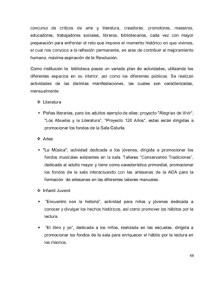 44 
concurso de críticos de arte y literatura, creadores, promotores, maestros, educadores, trabajadores sociales, libreros, bibliotecarios, cada vez con mayor preparación para enfrentar el reto que impone el momento histórico en que vivimos, el cual nos convoca a la reflexión permanente, en aras de contribuir al mejoramiento humano, máxima aspiración de la Revolución. Como institución la biblioteca posee un variado plan de actividades, utilizando los diferentes espacios en su interior, así como los diferentes públicos. Se realizan actividades de las distintas manifestaciones, las cuales son caracterizadas, mensualmente: 
 Literatura 
 Peñas literarias, para los adultos ejemplo de ellas: proyecto "Alegrías de Vivir", "Los Abuelos y la Literatura", "Proyecto 120 Años", estas están dirigidas a promocionar los fondos de la Sala Caturla. 
 Artes 
 "La Música", actividad dedicada a los jóvenes, dirigida a promocionar los fondos musicales existentes en la sala. Talleres “Conservando Tradiciones”, dedicada al adulto mayor y tiene como característica primordial, promocionar los fondos de la sala interactuando con las artesanas de la ACA para la formación de artesanas en las diferentes labores manuales. 
 Infantil Juvenil 
 “Encuentro con la historia”, actividad para niños y jóvenes dedicada a conocer y divulgar los hechos históricos, así como promover los hábitos por la lectura. 
 ”El libro y yo”, dedicada a los niños, realizada en las escuelas, dirigida a promocionar los fondos de la sala para enriquecer el hábito por la lectura en los mismos.  