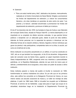 45 
 Extensión 
 “Para una salud mental sana y feliz”, dedicada a los jóvenes, mensualmente, realizada en el Centro Comunitario de Salud Mental. Dirigida a promocionar los fondos del departamento de extensión y a elevar los conocimientos literarios y de otras temáticas en pacientes de este centro de salud. “Los jóvenes y la lectura”, actividad encaminada a promocionar los fondos del departamento de extensión y promover el hábito por la lectura. 
El día 27 de diciembre del año 1978, fue fundada la Casa de Cultura Juan Marinello del municipio Santa Clara, situada en Parque Vidal #5. La misma desempeña un rol importante en su propósito de ofertar servicios culturales, lo que permite formar públicos o receptores con un adecuado gusto, desde el punto de vista estético. Además de formar personas con la capacidad de apreciar e interactuar con las diferentes formas de la creación artística y literaria, llegando a formar individuos que gocen de plenitud, más participativos, competentes tanto en la crítica, la acción, así como en el disfrute de la vida. Dicha institución se encuentra actualmente en un edificio, el cual fue construido en 1927, año en el que también fue inaugurado, el día 30 de diciembre. Antiguamente sede del conocido Liceo de Santa Clara, jugando un papel importante durante la Gesta Independentista de 1895, acogiendo entre sus miembros a personalidades patrióticas, en la República Mediatizada, además de que sirvió de marco para el disfrute y entretenimiento de la burguesía, única clase con poder de acceso a dicha institución. 
Estos institutos pasaron a manos del pueblo al triunfar la revolución en 1959, transformados en centros irradiadores de cultura. Es por ello que en los primeros años, este edificio fue convertido en la Delegación Provincial de Cultura, en cuyo interior existía una escuela vocacional de música y un taller de montaje de artes plásticas. A partir de 1966 hasta 1968 el inmueble fue ocupado por la Biblioteca Provincial, al servicio de los habitantes. Luego esta pasa al lugar que ocupa en la actualidad, situándose luego en la instalación el Departamento Provincial de  