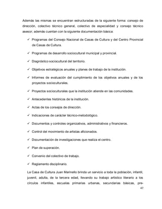 47 
Además las mismas se encuentran estructuradas de la siguiente forma: consejo de dirección, colectivo técnico general, colectivo de especialidad y consejo técnico asesor; además cuentan con la siguiente documentación básica: 
 Programas del Consejo Nacional de Casas de Cultura y del Centro Provincial de Casas de Cultura. 
 Programas de desarrollo sociocultural municipal y provincial. 
 Diagnóstico sociocultural del territorio. 
 Objetivos estratégicos anuales y planes de trabajo de la institución. 
 Informes de evaluación del cumplimiento de los objetivos anuales y de los proyectos socioculturales. 
 Proyectos socioculturales que la institución atiende en las comunidades. 
 Antecedentes históricos de la institución. 
 Actas de los consejos de dirección. 
 Indicaciones de carácter técnico-metodológico. 
 Documentos y controles organizativos, administrativos y financieros. 
 Control del movimiento de artistas aficionados. 
 Documentación de investigaciones que realiza el centro. 
 Plan de superación. 
 Convenio del colectivo de trabajo. 
 Reglamento disciplinario. 
La Casa de Cultura Juan Marinello brinda un servicio a toda la población, infantil, juvenil, adulta, de la tercera edad, llevando su trabajo artístico literario a los círculos infantiles, escuelas primarias urbanas, secundarias básicas, pre-  