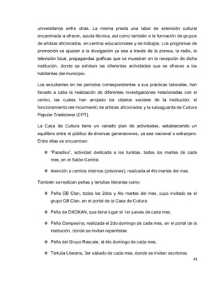48 
universitarios entre otras. La misma presta una labor de extensión cultural encaminada a ofrecer, ayuda técnica, así como también a la formación de grupos de artistas aficionados, en centros educacionales y de trabajos. Los programas de promoción se ajustan a la divulgación ya sea a través de la prensa, la radio, la televisión local, propagandas gráficas que se muestran en la recepción de dicha institución, donde se exhiben las diferentes actividades que se ofrecen a los habitantes del municipio. Los estudiantes en los períodos correspondientes a sus prácticas laborales, han llevado a cabo la realización de diferentes investigaciones relacionadas con el centro, las cuales han arrojado los objetos sociales de la institución: el funcionamiento del movimiento de artistas aficionados y la salvaguarda de Cultura Popular Tradicional (CPT). La Casa de Cultura tiene un variado plan de actividades, estableciendo un equilibrio entre el público de diversas generaciones, ya sea nacional o extranjero. Entre ellas se encuentran: 
 “Paradiso”, actividad dedicada a los turistas, todos los martes de cada mes, en el Salón Central. 
 Atención a centros internos (prisiones), realizada el 4to martes del mes. 
También se realizan peñas y tertulias literarias como: 
 Peña GB Clan, todos los 2dos y 4to martes del mes, cuyo invitado es el grupo GB Clan, en el portal de la Casa de Cultura. 
 Peña de OKOKAN, que tiene lugar el 1er jueves de cada mes. 
 Peña Campesina, realizada el 2do domingo de cada mes, en el portal de la institución, donde se invitan repentistas. 
 Peña del Grupo Rescate, el 4to domingo de cada mes. 
 Tertulia Literaria, 3er sábado de cada mes, donde se invitan escritores.  