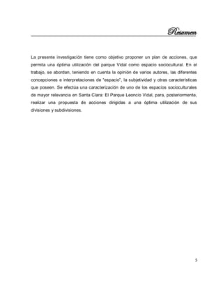 5 
Resumen La presente investigación tiene como objetivo proponer un plan de acciones, que permita una óptima utilización del parque Vidal como espacio sociocultural. En el trabajo, se abordan, teniendo en cuenta la opinión de varios autores, las diferentes concepciones e interpretaciones de “espacio”, la subjetividad y otras características que poseen. Se efectúa una caracterización de uno de los espacios socioculturales de mayor relevancia en Santa Clara: El Parque Leoncio Vidal, para, posteriormente, realizar una propuesta de acciones dirigidas a una óptima utilización de sus divisiones y subdivisiones. 
 