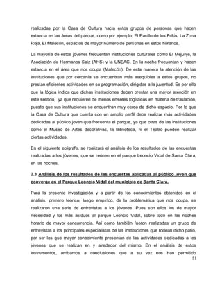 51 
realizadas por la Casa de Cultura hacia estos grupos de personas que hacen estancia en las áreas del parque, como por ejemplo: El Pasillo de los Frikis, La Zona Roja, El Malecón, espacios de mayor número de personas en estos horarios. La mayoría de estos jóvenes frecuentan instituciones culturales como El Mejunje, la Asociación de Hermanos Saiz (AHS) y la UNEAC. En la noche frecuentan y hacen estancia en el área que nos ocupa (Malecón). De esta manera la atención de las instituciones que por cercanía se encuentran más asequibles a estos grupos, no prestan eficientes actividades en su programación, dirigidas a la juventud. Es por ello que la lógica indica que dichas instituciones deben prestar una mayor atención en este sentido, ya que requieren de menos enseres logísticos en materia de traslación, puesto que sus instituciones se encuentran muy cerca de dicho espacio. Por lo que la Casa de Cultura que cuenta con un amplio perfil debe realizar más actividades dedicadas al público joven que frecuenta el parque, ya que otras de las instituciones como el Museo de Artes decorativas, la Biblioteca, ni el Teatro pueden realizar ciertas actividades. En el siguiente epígrafe, se realizará el análisis de los resultados de las encuestas realizadas a los jóvenes, que se reúnen en el parque Leoncio Vidal de Santa Clara, en las noches. 2.3 Análisis de los resultados de las encuestas aplicadas al público joven que converge en el Parque Leoncio Vidal del municipio de Santa Clara. 
Para la presente investigación y a partir de los conocimientos obtenidos en el análisis, primero teórico, luego empírico, de la problemática que nos ocupa, se realizaron una serie de entrevistas a los jóvenes. Pues son ellos los de mayor necesidad y los más asiduos al parque Leoncio Vidal, sobre todo en las noches horario de mayor concurrencia. Así como también fueron realizadas un grupo de entrevistas a los principales especialistas de las instituciones que rodean dicho patio, por ser los que mayor conocimiento presentan de las actividades dedicadas a los jóvenes que se realizan en y alrededor del mismo. En el análisis de estos instrumentos, arribamos a conclusiones que a su vez nos han permitido  