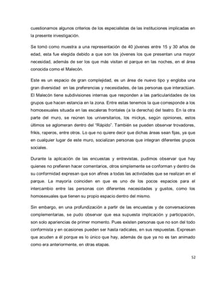 52 
cuestionarnos algunos criterios de los especialistas de las instituciones implicadas en la presente investigación. Se tomó como muestra a una representación de 40 jóvenes entre 15 y 30 años de edad, esta fue elegida debido a que son los jóvenes los que presentan una mayor necesidad, además de ser los que más visitan el parque en las noches, en el área conocida como el Malecón. Este es un espacio de gran complejidad, es un área de nuevo tipo y engloba una gran diversidad en las preferencias y necesidades, de las personas que interactúan. El Malecón tiene subdivisiones internas que responden a las particularidades de los grupos que hacen estancia en la zona. Entre estas tenemos la que corresponde a los homosexuales situada en las escaleras frontales (a la derecha) del teatro. En la otra parte del muro, se reúnen los universitarios, los mickys, según opiniones, estos últimos se aglomeran dentro del “Rápido”. También se pueden observar trovadores, frikis, raperos, entre otros. Lo que no quiere decir que dichas áreas sean fijas, ya que en cualquier lugar de este muro, socializan personas que integran diferentes grupos sociales. Durante la aplicación de las encuestas y entrevistas, pudimos observar que hay quienes no prefieren hacer comentarios, otros simplemente se conforman y dentro de su conformidad expresan que son afines a todas las actividades que se realizan en el parque. La mayoría coinciden en que es uno de los pocos espacios para el intercambio entre las personas con diferentes necesidades y gustos, como los homosexuales que tienen su propio espacio dentro del mismo. Sin embargo, en una profundización a partir de las encuestas y de conversaciones complementarias, se pudo observar que esa supuesta implicación y participación, son solo apariencias de primer momento. Pues existen personas que no son del todo conformista y en ocasiones pueden ser hasta radicales, en sus respuestas. Expresan que acuden a él porque es lo único que hay, además de que ya no es tan animado como era anteriormente, en otras etapas.  