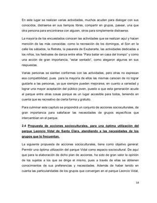 54 
En este lugar se realizan varias actividades, muchos acuden para dialogar con sus conocidos, distraerse en sus tiempos libres, compartir en grupos, pasear, una que otra persona para encontrarse con alguien, otros para simplemente distraerse. La mayoría de los encuestados conocen las actividades que se realizan aquí y hacen mención de las más conocidas: como la recreación de los domingos, el Son en la calle los sábados, la Retreta, la pasarela de Exuberarte, las actividades dedicadas a los niños, los festivales de danza entre ellos “Para bailar en casa del trompo” y como una acción de gran importancia, “estar sentado“, como alegaron algunos en sus respuestas. Varias personas se sienten conformes con las actividades, pero otras no expresan esa compatibilidad, pues para la mayoría de ellos las mismas carecen de no lograr gustarle a las personas, ya que siempre pueden mejorarse, en cuanto a variedad y lograr una mayor aceptación del público joven, puesto a que esta generación acude al parque entre otras cosas porque es un lugar accesible para todos, teniendo en cuenta que es recreativo de cierta forma y gratuito. Para culminar este capítulo se propondrá un conjunto de acciones socioculturales, de gran importancia para satisfacer las necesidades de grupos específicos que intercambian en el parque. 2.4 Propuesta de acciones socioculturales, para una óptima utilización del parque Leoncio Vidal de Santa Clara, atendiendo a las necesidades de los grupos que lo frecuentan. 
La siguiente propuesta de acciones socioculturales, tiene como objetivo general: Permitir una óptima utilización del parque Vidal como espacio sociocultural. De aquí que para la elaboración de dicho plan de acciones, ha sido de gran valor la opinión de los sujetos a los que se dirige el mismo, pues a través de ellas se obtienen conocimientos de sus preferencias y necesidades. Además de haber tenido en cuenta las particularidades de los grupos que convergen en el parque Leoncio Vidal,  