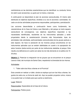 55 
centrándonos en las disímiles características que los identifican: su conducta, forma de vestir (usan accesorios), su gusto por la música, creencias. A continuación se desarrollará el plan de acciones socioculturales. El mismo está distribuido en objetivos específicos, divididos a su vez en acciones o actividades. En cada una de las actividades proponemos responsables, participantes y periodización. Las acciones desarrolladas a continuación tienen como fundamento, las características de la Casa de Cultura Juan Marinello y del parque en tanto espacio sociocultural de convergencia. Los objetivos específicos responden a las necesidades identificadas, resultantes de los instrumentos aplicados y están proyectados desde la caracterización (horarios más frecuentados, tipos de actividades más solicitadas, particularidades socioculturales) de los grupos asiduos a este espacio. Se hace la aclaración de los horarios porque encontramos en los instrumentos aplicados que se existen debilidades en cuanto a la apropiación de estos horarios (tarde-noche) por parte de las instituciones aledañas al parque. Este resulta una deficiencia en cuanto son estos los de más demanda en el público de 15- 30 años. Objetivo 1: Potenciar la integración de los grupos que se encuentran en el parque Leoncio Vidal, del municipio de Santa Clara, respetando la diversidad de los mismos. Actividades: 
1. “Taller sobre las tribus urbanas en la Provincia” 
Esta consiste en realizar un taller, donde se explique qué son las tribus urbanas, los gustos de cada una, su forma de vestir etc. Aquí se pueden proyectar cortos, música o se puede traer un invitado para que cuente su testimonio. Lugar: Malecón Responsables: Especialista de la Casa de la Cultura. 
Participantes: Público joven.  