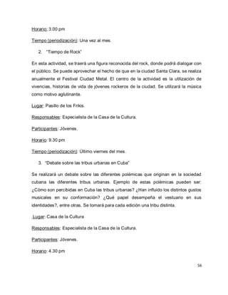 56 
Horario: 3.00 pm Tiempo (periodización): Una vez al mes. 
2. “Tiempo de Rock” 
En esta actividad, se traerá una figura reconocida del rock, donde podrá dialogar con el público. Se puede aprovechar el hecho de que en la ciudad Santa Clara, se realiza anualmente el Festival Ciudad Metal. El centro de la actividad es la utilización de vivencias, historias de vida de jóvenes rockeros de la ciudad. Se utilizará la música como motivo aglutinante. Lugar: Pasillo de los Frikis. Responsables: Especialista de la Casa de la Cultura. Participantes: Jóvenes. Horario: 9.30 pm Tiempo (periodización): Último viernes del mes. 
3. “Debate sobre las tribus urbanas en Cuba” 
Se realizará un debate sobre las diferentes polémicas que originan en la sociedad cubana las diferentes tribus urbanas. Ejemplo de estas polémicas pueden ser: ¿Cómo son percibidas en Cuba las tribus urbanas? ¿Han influido los distintos gustos musicales en su conformación? ¿Qué papel desempeña el vestuario en sus identidades?, entre otras. Se tomará para cada edición una tribu distinta. Lugar: Casa de la Cultura Responsables: Especialista de la Casa de la Cultura. Participantes: Jóvenes. Horario: 4.30 pm  