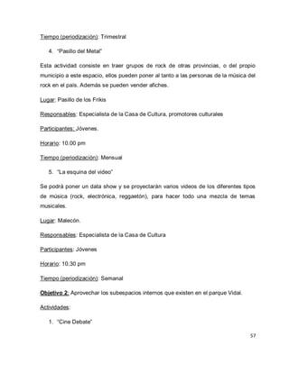 57 
Tiempo (periodización): Trimestral 
4. “Pasillo del Metal” 
Esta actividad consiste en traer grupos de rock de otras provincias, o del propio municipio a este espacio, ellos pueden poner al tanto a las personas de la música del rock en el país. Además se pueden vender afiches. Lugar: Pasillo de los Frikis Responsables: Especialista de la Casa de Cultura, promotores culturales Participantes: Jóvenes. Horario: 10.00 pm Tiempo (periodización): Mensual 
5. “La esquina del video” 
Se podrá poner un data show y se proyectarán varios videos de los diferentes tipos de música (rock, electrónica, reggaetón), para hacer todo una mezcla de temas musicales. Lugar: Malecón. Responsables: Especialista de la Casa de Cultura Participantes: Jóvenes Horario: 10.30 pm Tiempo (periodización): Semanal Objetivo 2: Aprovechar los subespacios internos que existen en el parque Vidal. Actividades: 
1. “Cine Debate”  