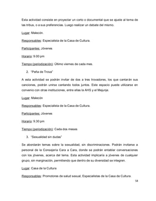 58 
Esta actividad consiste en proyectar un corto o documental que se ajuste al tema de las tribus, o a sus preferencias. Luego realizar un debate del mismo. Lugar: Malecón. Responsables: Especialista de la Casa de Cultura. Participantes: Jóvenes Horario: 9.00 pm Tiempo (periodización): Último viernes de cada mes. 
2. “Peña de Trova” 
A esta actividad se podrán invitar de dos a tres trovadores, los que cantarán sus canciones, podrán unirse cantando todos juntos. Este espacio puede utilizarse en convenio con otras instituciones, entre ellas la AHS y el Mejunje. Lugar: Malecón Responsables: Especialista de la Casa de Cultura. Participantes: Jóvenes Horario: 9.30 pm Tiempo (periodización): Cada dos meses 
3. “Sexualidad sin dudas” 
Se abordarán temas sobre la sexualidad, sin discriminaciones. Podrán invitarse a personal de la Consejería Cara a Cara, donde se podrán entablar conversaciones con los jóvenes, acerca del tema. Esta actividad implicaría a jóvenes de cualquier grupo, sin marginación, permitiendo que dentro de su diversidad se integren. Lugar: Casa de la Cultura 
Responsables: Promotores de salud sexual, Especialistas de la Casa de Cultura.  