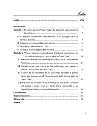 6 
Índice 
Índice………………………………………………………………………………… 
Pág. 
Introducción………………………………………………………………………… 
1 
Capítulo I: “El parque Leoncio Vidal, imagen del desarrollo sociocultural de Santa Clara”………………………………………………………….. 
7 
1.1 El espacio sociocultural, acercamientos a un concepto para las Ciencias Sociales………………………………………………………..... 
7 
1.2 El espacio como necesidad sociocultural............................................. 
14 
1.3 Espacios socioculturales en Cuba........................................................ 
17 
1.4 El Parque Vidal un espacio sociocultural.............................................. 
20 
Capítulo II: “Plan de acciones socioculturales dirigidas al esparcimiento de los públicos del parque Leoncio Vidal en Santa Clara”……….… 
24 
2.1 El Parque Leoncio Vidal como espacio sociocultural, antecedentes históricos………………………………………………………………….. 
24 
2.2 Caracterización sociocultural de las instituciones que rodean el parque Leoncio Vidal de Santa Clara………………………………….. 
29 
2.3 Análisis de los resultados de las encuestas aplicadas al público joven que converge en el Parque Leoncio Vidal del municipio de Santa Clara……………………………………………………………….. 
45 
2.4 Propuesta de acciones socioculturales, para una óptima utilización del parque Leoncio Vidal de Santa Clara, atendiendo a las necesidades de los grupos que lo frecuentan………………………... 
48 
Conclusiones…………………………………………………………..…………… 
56 
Recomendaciones………………………………………………………..……….. 
57 
Bibliografía………………………………………………………………..………… 
58 
Anexos 
 