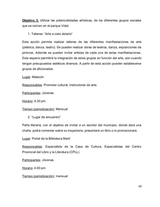 60 
Objetivo 3: Utilizar las potencialidades artísticas, de los diferentes grupos sociales que se reúnen en el parque Vidal. 
1. Talleres: “Arte a cielo abierto” 
Esta acción permite realizar talleres de las diferentes manifestaciones de arte (plástica, danza, teatro). Se pueden realizar obras de teatros, danza, exposiciones de pinturas. Además se pueden invitar artistas de cada una de estas manifestaciones. Este espacio permitirá la integración de estos grupos en función del arte, aún cuando tengan presupuestos estéticos diversos. A partir de esta acción pueden establecerse grupos de aficionados. Lugar: Malecón Responsables: Promotor cultural, Instructores de arte. Participantes: Jóvenes Horario: 9.30 pm Tiempo (periodización): Mensual 
2. “Lugar de encuentro” 
Peña literaria, con el objetivo de invitar a un escritor del municipio, donde dará una charla, podrá comentar sobre su trayectoria, presentará un libro o lo promocionará. Lugar: Portal de la Biblioteca Martí Responsables: Especialista de la Casa de Cultura, Especialistas del Centro Provincial del Libro y la Literatura (CPLL) Participantes: Jóvenes Horario: 4.00 pm Tiempo (periodización): mensual  