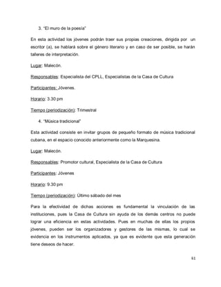 61 
3. “El muro de la poesía” 
En esta actividad los jóvenes podrán traer sus propias creaciones, dirigida por un escritor (a), se hablará sobre el género literario y en caso de ser posible, se harán talleres de interpretación. Lugar: Malecón. Responsables: Especialista del CPLL, Especialistas de la Casa de Cultura Participantes: Jóvenes. Horario: 3.30 pm Tiempo (periodización): Trimestral 
4. “Música tradicional” 
Esta actividad consiste en invitar grupos de pequeño formato de música tradicional cubana, en el espacio conocido anteriormente como la Marquesina. Lugar: Malecón. Responsables: Promotor cultural, Especialista de la Casa de Cultura Participantes: Jóvenes Horario: 9.30 pm Tiempo (periodización): Último sábado del mes Para la efectividad de dichas acciones es fundamental la vinculación de las instituciones, pues la Casa de Cultura sin ayuda de los demás centros no puede lograr una eficiencia en estas actividades. Pues en muchas de ellas los propios jóvenes, pueden ser los organizadores y gestores de las mismas, lo cual se evidencia en los instrumentos aplicados, ya que es evidente que esta generación tiene deseos de hacer.  