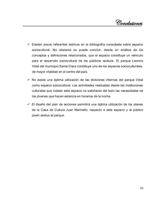 62 
Conclusiones 
 Existen pocos referentes teóricos en la bibliografía consultada sobre espacio sociocultural. No obstante se puede concluir, desde un análisis de los conceptos y definiciones relacionados, que el espacio constituye un vehículo para el desarrollo sociocultural de los públicos asiduos. El parque Leoncio Vidal del municipio Santa Clara constituye uno de los espacios socioculturales, de mayor vitalidad en el centro del país. 
 No existe una óptima utilización de las divisiones internas del parque Vidal como espacio sociocultural. Las actividades realizadas desde las instituciones culturales que rodean este espacio no satisfacen del todo las necesidades de los jóvenes que hacen estancia en horarios de la noche. 
 El diseño del plan de acciones permitirá una óptima utilización de los planes de la Casa de Cultura Juan Marinello, respecto a este espacio y al público joven asiduo al parque. 
 
