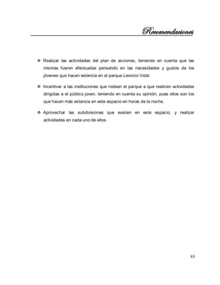 63 
Recomendaciones 
 Realizar las actividades del plan de acciones, teniendo en cuenta que las mismas fueron efectuadas pensando en las necesidades y gustos de los jóvenes que hacen estancia en el parque Leoncio Vidal. 
 Incentivar a las instituciones que rodean el parque a que realicen actividades dirigidas a el público joven, teniendo en cuenta su opinión, pues ellos son los que hacen más estancia en este espacio en horas de la noche. 
 Aprovechar las subdivisiones que existen en este espacio, y realizar actividades en cada uno de ellos. 
 