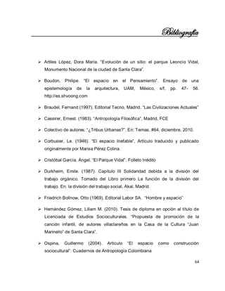 64 
Bibliografía 
 Artiles López, Dora María. “Evolución de un sitio: el parque Leoncio Vidal, Monumento Nacional de la ciudad de Santa Clara”. 
 Boudon, Philipe. “El espacio en el Pensamiento”. Ensayo de una epistemología de la arquitectura, UAM, México, s/f, pp. 47- 56. http://es.shvoong.com 
 Braudel, Fernand (1997). Editorial Tecno, Madrid. “Las Civilizaciones Actuales” 
 Cassirer, Ernest. (1983). “Antropología Filosófica”, Madrid, FCE 
 Colectivo de autores. “¿Tribus Urbanas?”. En: Temas, #64, diciembre, 2010. 
 Corbusier, Le. (1946). “El espacio Inefable”, Artículo traducido y publicado originalmente por Marisa Pérez Colina. 
 Cristóbal García, Ángel. “El Parque Vidal”. Folleto Inédito 
 Durkheim, Emile. (1987). Capítulo III Solidaridad debida a la división del trabajo orgánico. Tomado del Libro primero La función de la división del trabajo. En: la división del trabajo social, Akal, Madrid. 
 Friedrich Bollnow, Otto (1969). Editorial Labor SA. “Hombre y espacio” 
 Hernández Gómez, Liliam M. (2010). Tesis de diploma en opción al título de Licenciada de Estudios Socioculturales. “Propuesta de promoción de la canción infantil, de autores villaclareños en la Casa de la Cultura “Juan Marinello” de Santa Clara”. 
 Ospina, Guillermo (2004). Artículo “El espacio como construcción sociocultural”. Cuadernos de Antropología Colombiana  