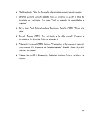 65 
 Pillet Capdepón, Félix. “La Geografía y las distintas acepciones del espacio”. 
 Sánchez Quintero Maricelys (2008). Tesis de diploma en opción al título de licenciada en sociología. “La plaza Vidal un espacio de necesidades y prácticas”. 
 Sartre, Jean Paul. Editorial Atalaya. Barcelona. España. (1993). “El ser y la nada”. 
 Simmel, George (1951). “La metrópolis y la vida mental”. Ensayos y documentos. En: Estudios Políticos, Volumen II 
 Wallerstein Immanuel (1997). Artículo “El espacio y el tiempo como base del conocimiento”. En: “Impensar las Ciencias Sociales”, Madrid: UNAM: Siglo XXI Editores: IIS- UNAM 
 Webber, Marx (1971). Economía y Sociedad. Instituto Cubano del Libro, La Habana. 
 
