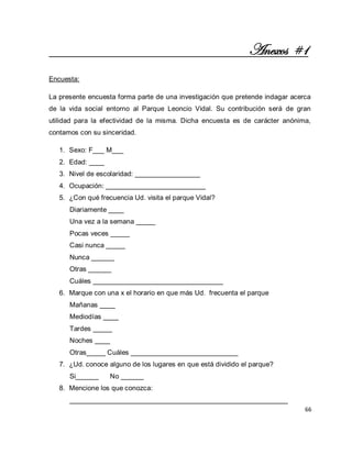 66 
Anexos #1 Encuesta: La presente encuesta forma parte de una investigación que pretende indagar acerca de la vida social entorno al Parque Leoncio Vidal. Su contribución será de gran utilidad para la efectividad de la misma. Dicha encuesta es de carácter anónima, contamos con su sinceridad. 
1. Sexo: F___ M___ 
2. Edad: ____ 
3. Nivel de escolaridad: _________________ 
4. Ocupación: __________________________ 
5. ¿Con qué frecuencia Ud. visita el parque Vidal? 
Diariamente ____ Una vez a la semana _____ Pocas veces _____ Casi nunca _____ Nunca ______ Otras ______ Cuáles __________________________________ 
6. Marque con una x el horario en que más Ud. frecuenta el parque 
Mañanas ____ Mediodías ____ Tardes _____ Noches ____ Otras_____ Cuáles ____________________________ 
7. ¿Ud. conoce alguno de los lugares en que está dividido el parque? 
Si______ No ______ 
8. Mencione los que conozca: 
_________________________________________________________  