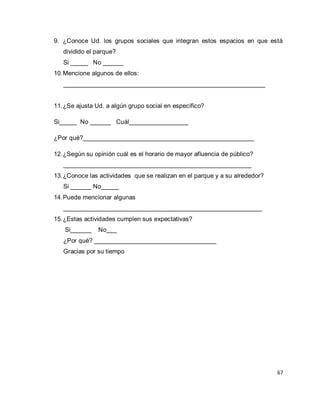 67 
9. ¿Conoce Ud. los grupos sociales que integran estos espacios en que está dividido el parque? 
Si _____ No ______ 
10. Mencione algunos de ellos: 
__________________________________________________________ 
11. ¿Se ajusta Ud. a algún grupo social en específico? 
Si_____ No ______ Cuál_________________ ¿Por qué?_________________________________________________ 
12. ¿Según su opinión cuál es el horario de mayor afluencia de público? 
______________________________________________________ 
13. ¿Conoce las actividades que se realizan en el parque y a su alrededor? 
Si ______ No_____ 
14. Puede mencionar algunas 
_________________________________________________________ 
15. ¿Estas actividades cumplen sus expectativas? 
Si______ No___ ¿Por qué? ___________________________________ Gracias por su tiempo  