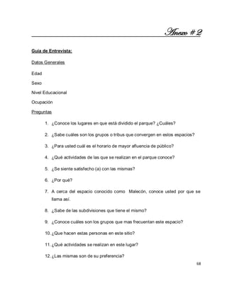 68 
Anexo # 2 Guía de Entrevista: Datos Generales Edad Sexo Nivel Educacional Ocupación Preguntas 
1. ¿Conoce los lugares en que está dividido el parque? ¿Cuáles? 
2. ¿Sabe cuáles son los grupos o tribus que convergen en estos espacios? 
3. ¿Para usted cuál es el horario de mayor afluencia de público? 
4. ¿Qué actividades de las que se realizan en el parque conoce? 
5. ¿Se siente satisfecho (a) con las mismas? 
6. ¿Por qué? 
7. A cerca del espacio conocido como Malecón, conoce usted por que se llama así. 
8. ¿Sabe de las subdivisiones que tiene el mismo? 
9. ¿Conoce cuáles son los grupos que mas frecuentan este espacio? 
10. ¿Que hacen estas personas en este sitio? 
11. ¿Qué actividades se realizan en este lugar? 
12. ¿Las mismas son de su preferencia?  