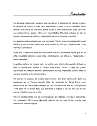 7 
Introducción 
Los parques o plazas son espacios que contribuyen al descanso, en ellos se produce la socialización colectiva, y por tanto, constituyen la esencia de las ciudades. Estos también son puntos de encuentro donde ocurre el intercambio social entre personas con características, gustos, intereses y necesidades diferentes. Además de ser un espacio que puede ser utilizado en la realización de actividades culturales. Los espacios socioculturales son una necesidad. Tienen una estrecha relación con el hombre, y este a su vez siempre va estar ubicado en un lugar, proyectándose como individuo y ente social. Estos son la condición básica de existencia humana. El hombre desde que es un niño, desarrolla actitudes hacia ellos, exteriorizando así aficiones, necesidades y hasta creencias. La política cultural de nuestro país, ha tenido como objetivo la creación de lugares para la cotidianidad, donde el cubano intercambie, dentro y fuera de grupos específicos. En estos la dinámica comunicativa es muy importante, aunque esta no siempre funciona de la misma manera. Un ejemplo de parque, de espacio sociocultural, con gran significación para sus habitantes, es el Parque Leoncio Vidal del municipio de Santa Clara, cuya demarcación se realizó poco después de la fundación de la villa, el 15 de julio de 1689, pero no fue hasta 1820 que comenzó a erigirse lo que es hoy uno de los paseos más hermosos de la Isla. Para los santaclareños este es un sitio rodeado de historias, leyendas y tradiciones. Es considerado Monumento Nacional, además de ser uno de los lugares más concurridos de nuestro país.  