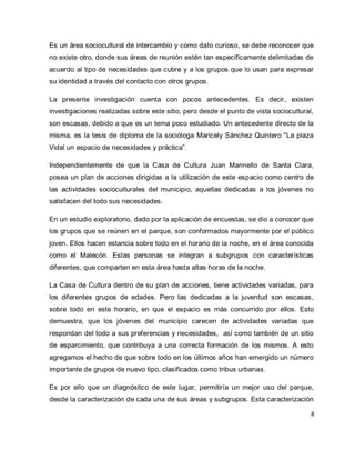 8 
Es un área sociocultural de intercambio y como dato curioso, se debe reconocer que no existe otro, donde sus áreas de reunión estén tan específicamente delimitadas de acuerdo al tipo de necesidades que cubre y a los grupos que lo usan para expresar su identidad a través del contacto con otros grupos. La presente investigación cuenta con pocos antecedentes. Es decir, existen investigaciones realizadas sobre este sitio, pero desde el punto de vista sociocultural, son escasas, debido a que es un tema poco estudiado. Un antecedente directo de la misma, es la tesis de diploma de la socióloga Maricely Sánchez Quintero "La plaza Vidal un espacio de necesidades y práctica”. Independientemente de que la Casa de Cultura Juan Marinello de Santa Clara, posea un plan de acciones dirigidas a la utilización de este espacio como centro de las actividades socioculturales del municipio, aquellas dedicadas a los jóvenes no satisfacen del todo sus necesidades. En un estudio exploratorio, dado por la aplicación de encuestas, se dio a conocer que los grupos que se reúnen en el parque, son conformados mayormente por el público joven. Ellos hacen estancia sobre todo en el horario de la noche, en el área conocida como el Malecón. Estas personas se integran a subgrupos con características diferentes, que comparten en esta área hasta altas horas de la noche. La Casa de Cultura dentro de su plan de acciones, tiene actividades variadas, para los diferentes grupos de edades. Pero las dedicadas a la juventud son escasas, sobre todo en este horario, en que el espacio es más concurrido por ellos. Esto demuestra, que los jóvenes del municipio carecen de actividades variadas que respondan del todo a sus preferencias y necesidades, así como también de un sitio de esparcimiento, que contribuya a una correcta formación de los mismos. A esto agregamos el hecho de que sobre todo en los últimos años han emergido un número importante de grupos de nuevo tipo, clasificados como tribus urbanas. 
Es por ello que un diagnóstico de este lugar, permitiría un mejor uso del parque, desde la caracterización de cada una de sus áreas y subgrupos. Esta caracterización  