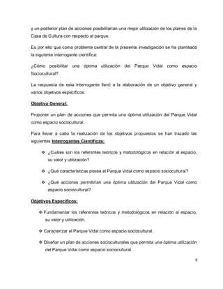 9 
y un posterior plan de acciones posibilitarían una mejor utilización de los planes de la Casa de Cultura con respecto al parque. Es por ello que como problema central de la presente investigación se ha planteado la siguiente interrogante científica: ¿Cómo posibilitar una óptima utilización del Parque Vidal como espacio Sociocultural? La respuesta de esta interrogante llevó a la elaboración de un objetivo general y varios objetivos específicos: Objetivo General: Proponer un plan de acciones que permita una óptima utilización del Parque Vidal como espacio sociocultural. Para llevar a cabo la realización de los objetivos propuestos se han trazado las siguientes Interrogantes Científicas: 
 ¿Cuáles son los referentes teóricos y metodológicos en relación al espacio, su valor y utilización? 
 ¿Qué características posee el Parque Vidal como espacio sociocultural? 
 ¿Qué acciones permitirían una óptima utilización del Parque Vidal como espacio sociocultural? 
Objetivos Específicos: 
 Fundamentar los referentes teóricos y metodológicos en relación al espacio, su valor y utilización. 
 Caracterizar el Parque Vidal como espacio sociocultural. 
 Diseñar un plan de acciones socioculturales que permita una óptima utilización del Parque Vidal como espacio sociocultural.  