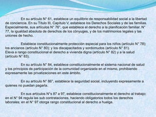 En su artículo N° 61, establece un equilibrio de responsabilidad social a la libertad
de conciencia. En su Título III, Capítulo V, establece los Derechos Sociales y de las familias.
Especialmente, sus artículos N° 76°, que establece el derecho a la planificación familiar. N°
77, la igualdad absoluta de derechos de los cónyuges, y de los matrimonios legales y las
uniones de hecho.
Establece constitucionalmente protección especial para los niños (artículo N° 78);
los ancianos (artículo N° 80); y los discapacitados y sordomudos (artículo N° 81).
Eleva a rango constitucional el derecho a vivienda digna (artículo N° 82) y a la salud
(artículo N° 83).
En su artículo N° 84, establece constitucionalmente el sistema nacional de salud
y los principios de participación de la comunidad organizada en el mismo, prohibiendo
expresamente las privatizaciones en este ámbito.
En su artículo N° 86°, establece la seguridad social, incluyendo expresamente a
quienes no puedan pagarla.
En sus artículos N°s 87 a 97, establece constitucionalmente el derecho al trabajo;
en el N° 94 regula las sub contrataciones, haciendo obligatorios todos los derechos
laborales; en el N° 97 otorga rango constitucional al derecho a huelga.
 