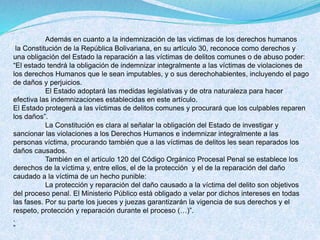 Además en cuanto a la indemnización de las victimas de los derechos humanos
la Constitución de la República Bolivariana, en su artículo 30, reconoce como derechos y
una obligación del Estado la reparación a las víctimas de delitos comunes o de abuso poder:
“El estado tendrá la obligación de indemnizar integralmente a las víctimas de violaciones de
los derechos Humanos que le sean imputables, y o sus derechohabientes, incluyendo el pago
de daños y perjuicios.
El Estado adoptará las medidas legislativas y de otra naturaleza para hacer
efectiva las indemnizaciones establecidas en este artículo.
El Estado protegerá a las víctimas de delitos comunes y procurará que los culpables reparen
los daños”.
La Constitución es clara al señalar la obligación del Estado de investigar y
sancionar las violaciones a los Derechos Humanos e indemnizar integralmente a las
personas víctima, procurando también que a las víctimas de delitos les sean reparados los
daños causados.
También en el artículo 120 del Código Orgánico Procesal Penal se establece los
derechos de la víctima y, entre ellos, el de la protección y el de la reparación del daño
caudado a la víctima de un hecho punible:
La protección y reparación del daño causado a la víctima del delito son objetivos
del proceso penal. El Ministerio Público está obligado a velar por dichos intereses en todas
las fases. Por su parte los jueces y juezas garantizarán la vigencia de sus derechos y el
respeto, protección y reparación durante el proceso (…)”.
.
“
 