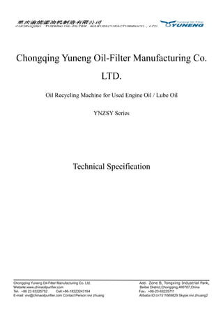 Chongqing Yuneng Oil-Filter Manufacturing Co. Ltd. Add：Zone B, Tongxing Industrial Park,
Website:www.chinaoilpurifier.com Beibei District,Chongqing,400707,China
Tel：+86 23 63225752 Cell:+86-18223243164 Fax：+86-23-63225711
E-mail: vivi@chinaoilpurifier.com Contact Person:vivi zhuang Alibaba ID:cn1511669829 Skype:vivi.zhuang2
Chongqing Yuneng Oil-Filter Manufacturing Co.
LTD.
Oil Recycling Machine for Used Engine Oil / Lube Oil
YNZSY Series
Technical Specification
 
