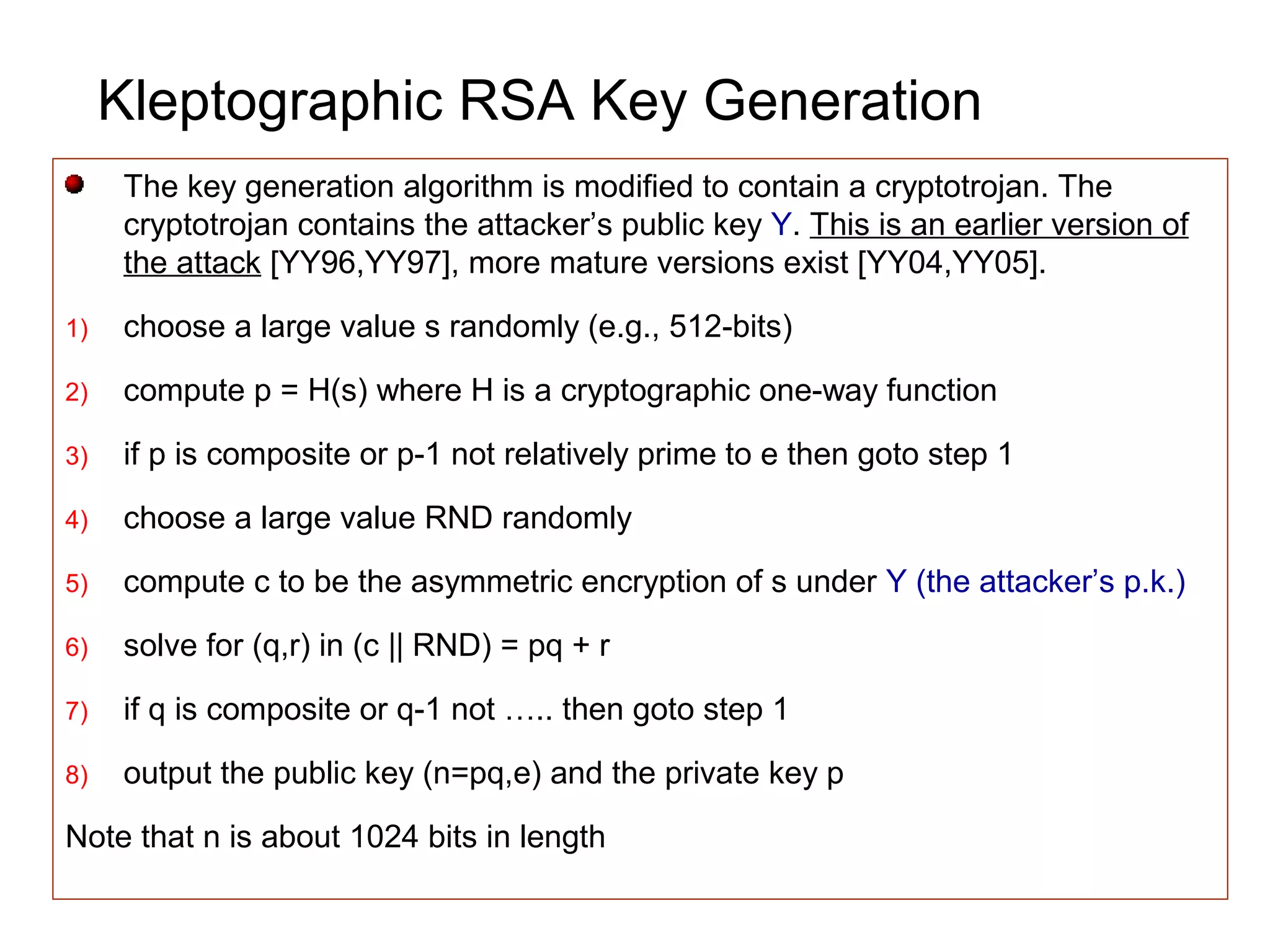 Kleptographic RSA Key Generation
The key generation algorithm is modified to contain a cryptotrojan. The
cryptotrojan contains the attacker’s public key Y. This is an earlier version of
the attack [YY96,YY97], more mature versions exist [YY04,YY05].
1) choose a large value s randomly (e.g., 512-bits)
2) compute p = H(s) where H is a cryptographic one-way function
3) if p is composite or p-1 not relatively prime to e then goto step 1
4) choose a large value RND randomly
5) compute c to be the asymmetric encryption of s under Y (the attacker’s p.k.)
6) solve for (q,r) in (c || RND) = pq + r
7) if q is composite or q-1 not ….. then goto step 1
8) output the public key (n=pq,e) and the private key p
Note that n is about 1024 bits in length
 