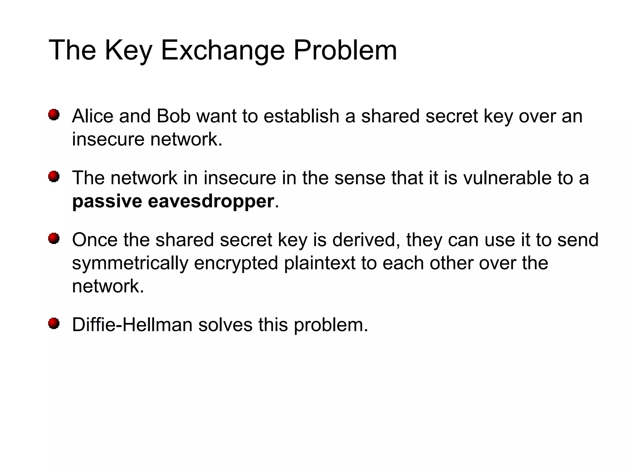 The Key Exchange Problem
Alice and Bob want to establish a shared secret key over an
insecure network.
The network in insecure in the sense that it is vulnerable to a
passive eavesdropper.
Once the shared secret key is derived, they can use it to send
symmetrically encrypted plaintext to each other over the
network.
Diffie-Hellman solves this problem.
 