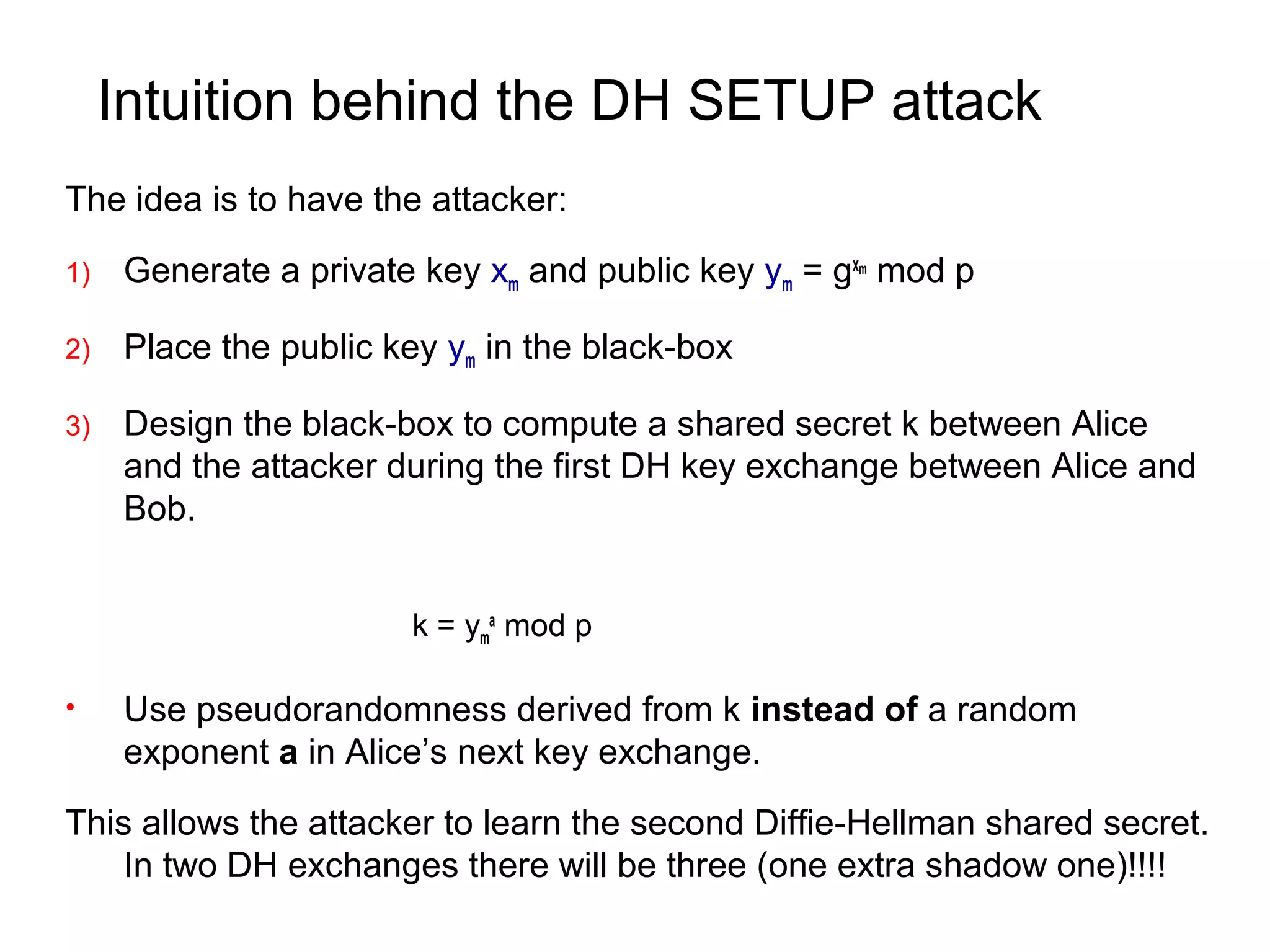 Intuition behind the DH SETUP attack
The idea is to have the attacker:
1) Generate a private key xm and public key ym = gxm
mod p
2) Place the public key ym in the black-box
3) Design the black-box to compute a shared secret k between Alice
and the attacker during the first DH key exchange between Alice and
Bob.
k = ym
a
mod p
• Use pseudorandomness derived from k instead of a random
exponent a in Alice’s next key exchange.
This allows the attacker to learn the second Diffie-Hellman shared secret.
In two DH exchanges there will be three (one extra shadow one)!!!!
 