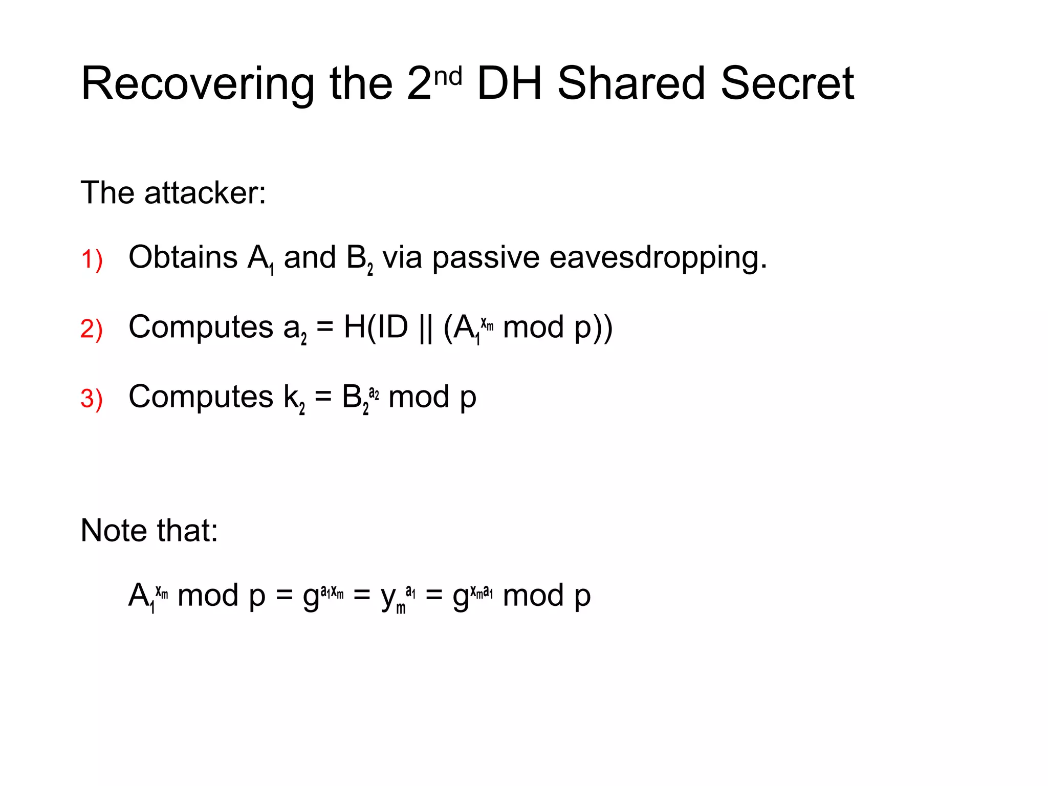 Recovering the 2nd
DH Shared Secret
The attacker:
1) Obtains A1 and B2 via passive eavesdropping.
2) Computes a2 = H(ID || (A1
xm
mod p))
3) Computes k2 = B2
a2
mod p
Note that:
A1
xm
mod p = ga1xm
= ym
a1
= gxma1
mod p
 