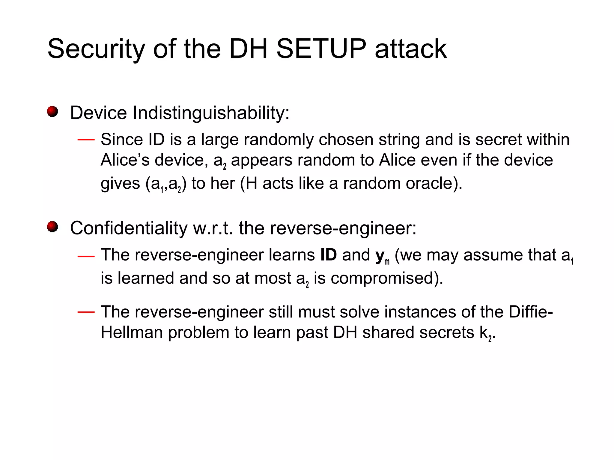 Security of the DH SETUP attack
Device Indistinguishability:
— Since ID is a large randomly chosen string and is secret within
Alice’s device, a2 appears random to Alice even if the device
gives (a1,a2) to her (H acts like a random oracle).
Confidentiality w.r.t. the reverse-engineer:
— The reverse-engineer learns ID and ym (we may assume that a1
is learned and so at most a2 is compromised).
— The reverse-engineer still must solve instances of the Diffie-
Hellman problem to learn past DH shared secrets k2.
 